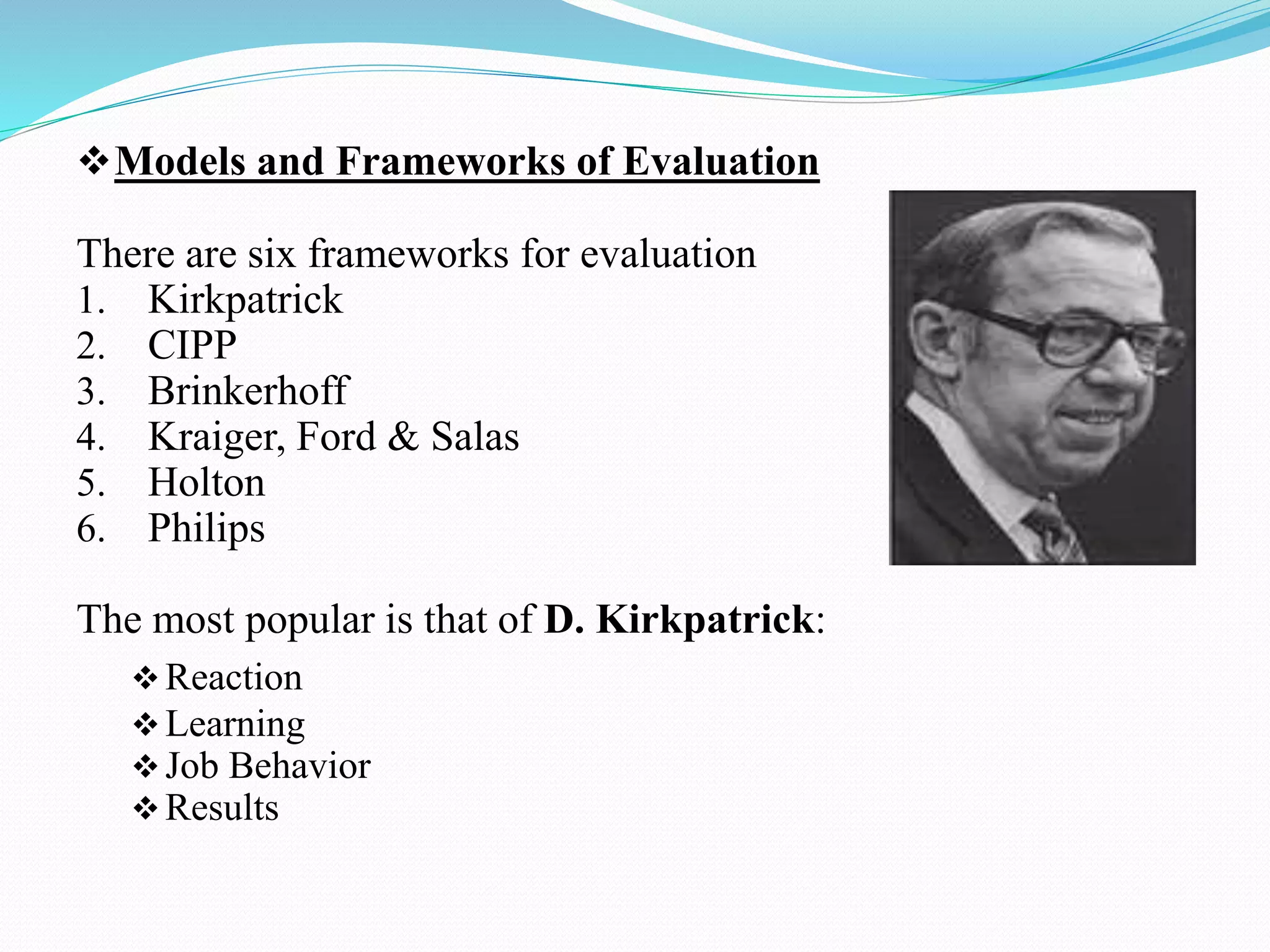 Models and Frameworks of Evaluation
There are six frameworks for evaluation
1. Kirkpatrick
2. CIPP
3. Brinkerhoff
4. Kraiger, Ford & Salas
5. Holton
6. Philips
The most popular is that of D. Kirkpatrick:
Reaction
Learning
Job Behavior
Results
 