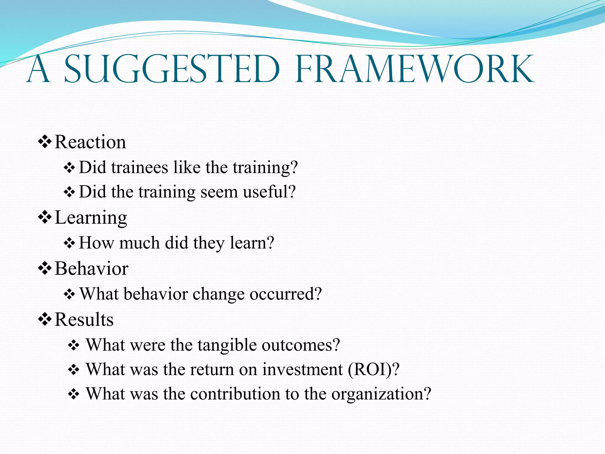 A Suggested Framework
Reaction
Did trainees like the training?
Did the training seem useful?
Learning
How much did they learn?
Behavior
What behavior change occurred?
Results
 What were the tangible outcomes?
 What was the return on investment (ROI)?
 What was the contribution to the organization?
 