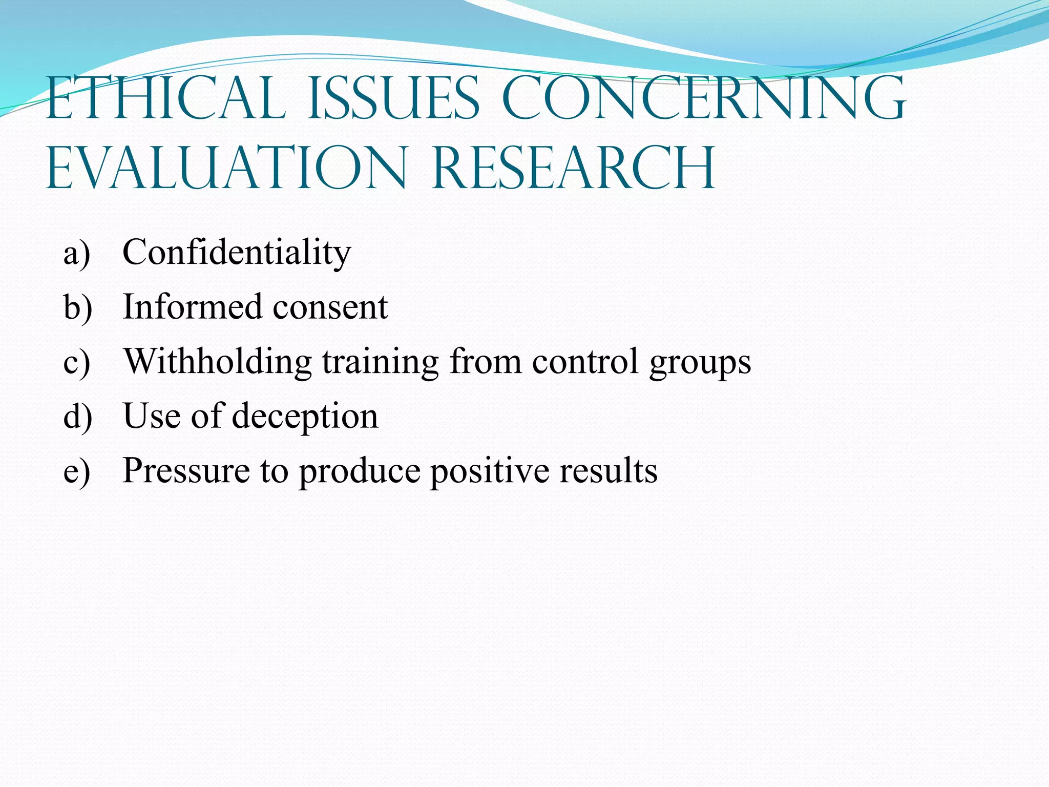 Ethical Issues Concerning
Evaluation Research
a) Confidentiality
b) Informed consent
c) Withholding training from control groups
d) Use of deception
e) Pressure to produce positive results
 