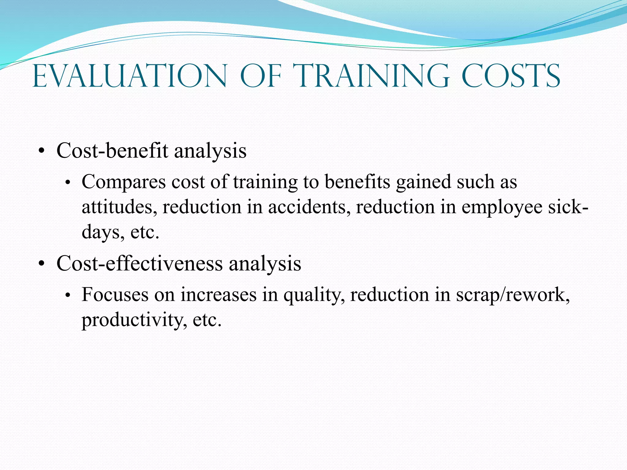 Evaluation of Training Costs
• Cost-benefit analysis
• Compares cost of training to benefits gained such as
attitudes, reduction in accidents, reduction in employee sick-
days, etc.
• Cost-effectiveness analysis
• Focuses on increases in quality, reduction in scrap/rework,
productivity, etc.
 