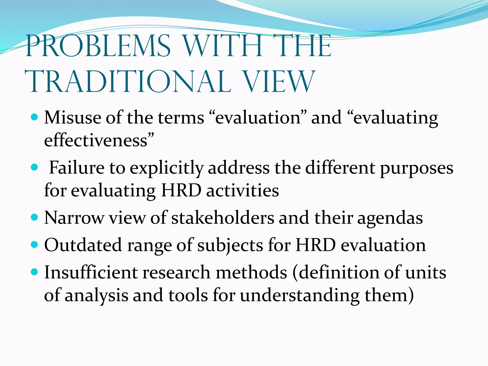 Problems with the
Traditional View
 Misuse of the terms “evaluation” and “evaluating
effectiveness”
 Failure to explicitly address the different purposes
for evaluating HRD activities
 Narrow view of stakeholders and their agendas
 Outdated range of subjects for HRD evaluation
 Insufficient research methods (definition of units
of analysis and tools for understanding them)
 