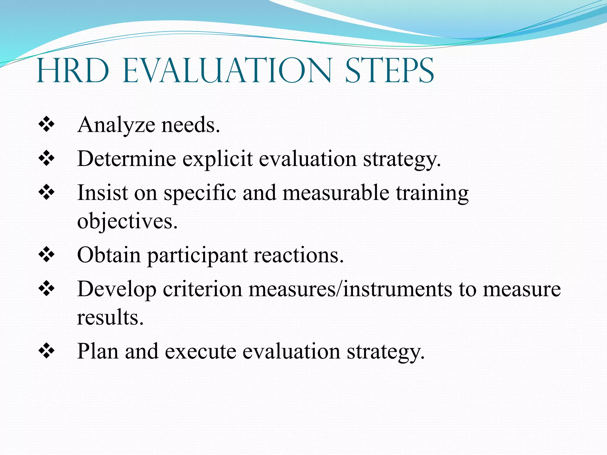 HRD Evaluation Steps
 Analyze needs.
 Determine explicit evaluation strategy.
 Insist on specific and measurable training
objectives.
 Obtain participant reactions.
 Develop criterion measures/instruments to measure
results.
 Plan and execute evaluation strategy.
 