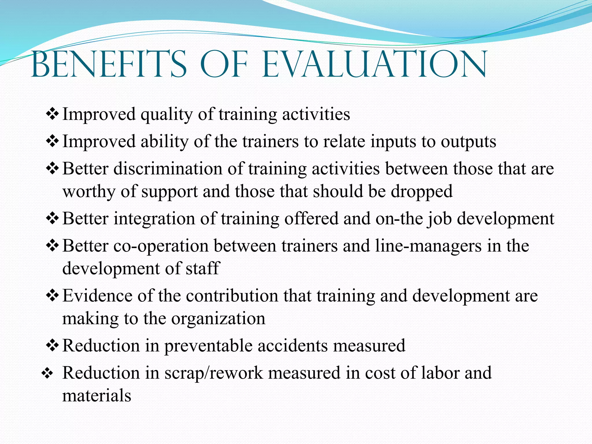 Benefits of Evaluation
Improved quality of training activities
Improved ability of the trainers to relate inputs to outputs
Better discrimination of training activities between those that are
worthy of support and those that should be dropped
Better integration of training offered and on-the job development
Better co-operation between trainers and line-managers in the
development of staff
Evidence of the contribution that training and development are
making to the organization
Reduction in preventable accidents measured
 Reduction in scrap/rework measured in cost of labor and
materials
 