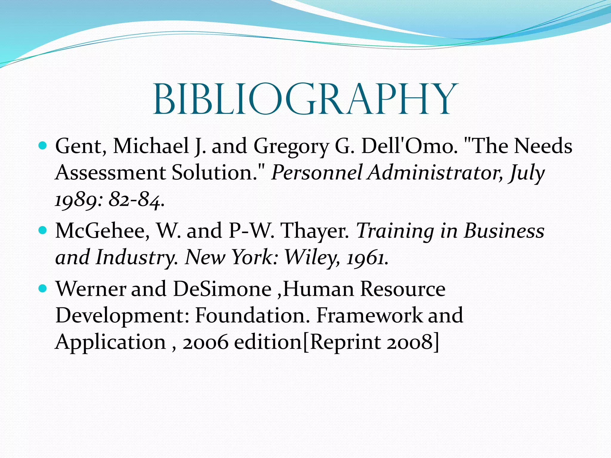 Bibliography
 Gent, Michael J. and Gregory G. Dell'Omo. "The Needs
Assessment Solution." Personnel Administrator, July
1989: 82-84.
 McGehee, W. and P-W. Thayer. Training in Business
and Industry. New York: Wiley, 1961.
 Werner and DeSimone ,Human Resource
Development: Foundation. Framework and
Application , 2006 edition[Reprint 2008]
 