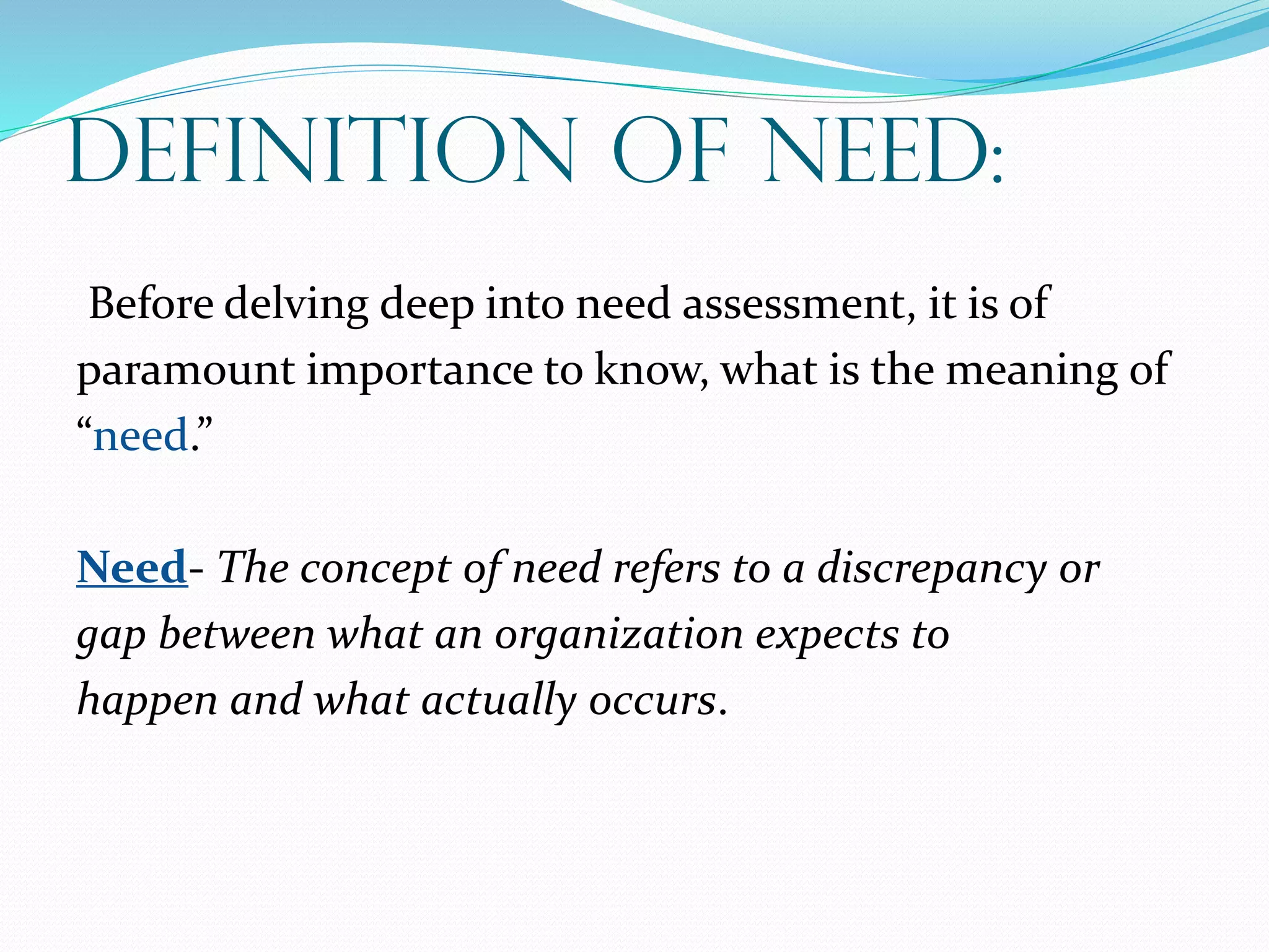 Definition Of Need:
Before delving deep into need assessment, it is of
paramount importance to know, what is the meaning of
“need.”
Need- The concept of need refers to a discrepancy or
gap between what an organization expects to
happen and what actually occurs.
 