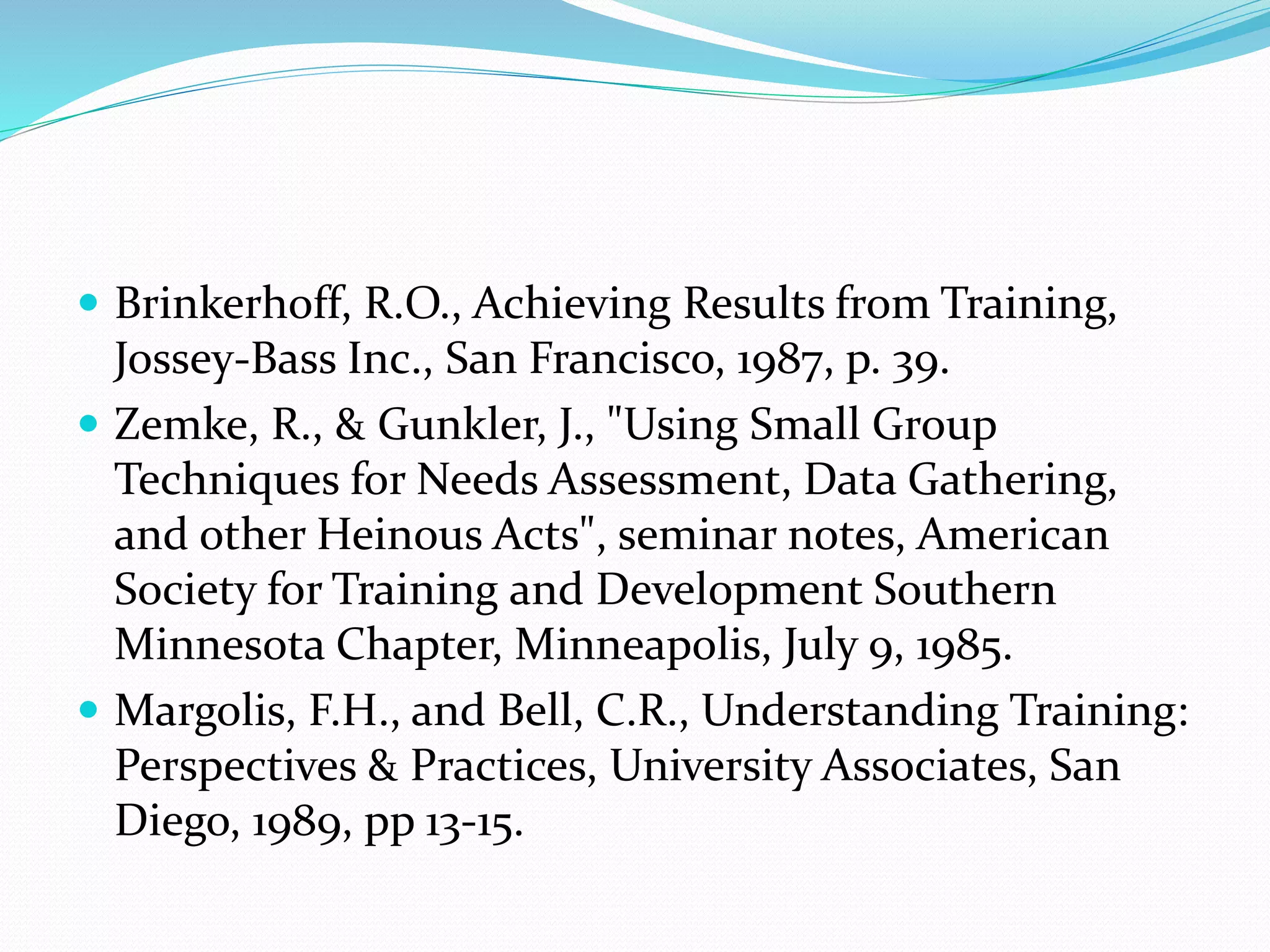  Brinkerhoff, R.O., Achieving Results from Training,
Jossey-Bass Inc., San Francisco, 1987, p. 39.
 Zemke, R., & Gunkler, J., "Using Small Group
Techniques for Needs Assessment, Data Gathering,
and other Heinous Acts", seminar notes, American
Society for Training and Development Southern
Minnesota Chapter, Minneapolis, July 9, 1985.
 Margolis, F.H., and Bell, C.R., Understanding Training:
Perspectives & Practices, University Associates, San
Diego, 1989, pp 13-15.
 