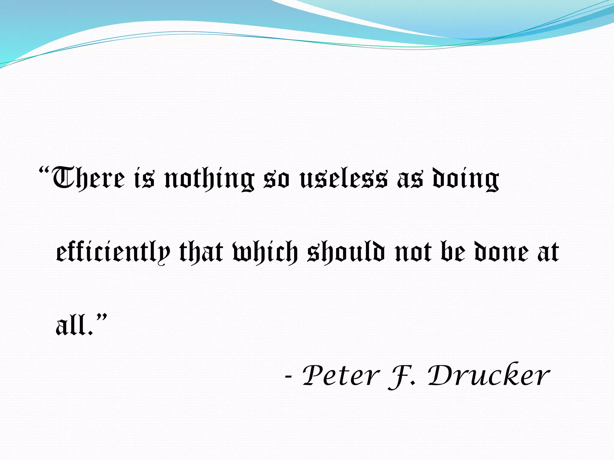 “There is nothing so useless as doing
efficiently that which should not be done at
all.”
- Peter F. Drucker
 