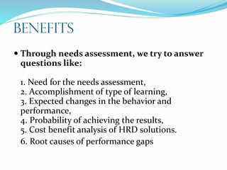 Benefits
 Through needs assessment, we try to answer
questions like:
1. Need for the needs assessment,
2. Accomplishment of type of learning,
3. Expected changes in the behavior and
performance,
4. Probability of achieving the results,
5. Cost benefit analysis of HRD solutions.
6. Root causes of performance gaps
 