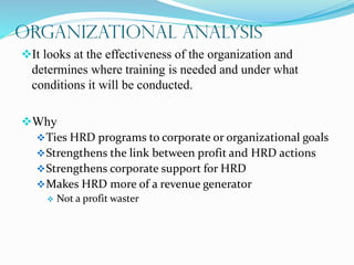 Organizational Analysis
It looks at the effectiveness of the organization and
determines where training is needed and under what
conditions it will be conducted.
Why
Ties HRD programs to corporate or organizational goals
Strengthens the link between profit and HRD actions
Strengthens corporate support for HRD
Makes HRD more of a revenue generator
 Not a profit waster
 