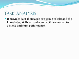 Task Analysis
 It provides data about a job or a group of jobs and the
knowledge, skills, attitudes and abilities needed to
achieve optimum performance.
 
