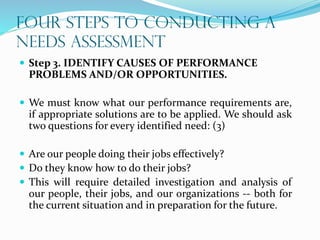 FOUR STEPS TO CONDUCTING A
NEEDS ASSESSMENT
 Step 3. IDENTIFY CAUSES OF PERFORMANCE
PROBLEMS AND/OR OPPORTUNITIES.
 We must know what our performance requirements are,
if appropriate solutions are to be applied. We should ask
two questions for every identified need: (3)
 Are our people doing their jobs effectively?
 Do they know how to do their jobs?
 This will require detailed investigation and analysis of
our people, their jobs, and our organizations -- both for
the current situation and in preparation for the future.
 