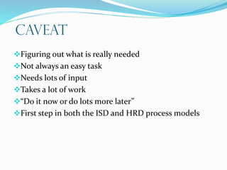 CAVEAT
Figuring out what is really needed
Not always an easy task
Needs lots of input
Takes a lot of work
“Do it now or do lots more later”
First step in both the ISD and HRD process models
 
