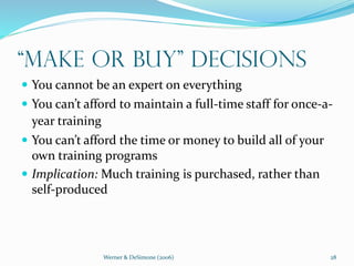 Werner & DeSimone (2006) 28
“Make or Buy” Decisions
 You cannot be an expert on everything
 You can’t afford to maintain a full-time staff for once-a-
year training
 You can’t afford the time or money to build all of your
own training programs
 Implication: Much training is purchased, rather than
self-produced
 