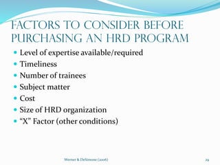 Werner & DeSimone (2006) 29
Factors to Consider Before
Purchasing an HRD Program
 Level of expertise available/required
 Timeliness
 Number of trainees
 Subject matter
 Cost
 Size of HRD organization
 “X” Factor (other conditions)
 