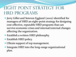 EIGHT POINT STRATEGY FOR
HRD PROGRAMS
 Jerry Gillet and Seteven Eggland (2002) identified for
managers of HRD an eight-point strategy for designing
cost-effective, reputable HRD programs that can
survive economic crises and internal/external changes
affecting the organization.
 Establish a written HRD philosophy.
 Establish HRD policy.
 Obtain support of top management.
 Integrate HRD into the long-range organizational
plan.
 