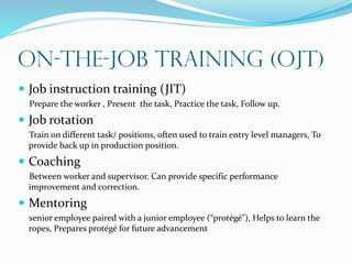 On-the-Job Training (OJT)
 Job instruction training (JIT)
Prepare the worker , Present the task, Practice the task, Follow up.
 Job rotation
Train on different task/ positions, often used to train entry level managers, To
provide back up in production position.
 Coaching
Between worker and supervisor. Can provide specific performance
improvement and correction.
 Mentoring
senior employee paired with a junior employee (“protégé”), Helps to learn the
ropes, Prepares protégé for future advancement
 