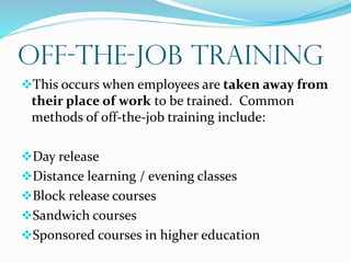 OFF-the-Job Training
This occurs when employees are taken away from
their place of work to be trained. Common
methods of off-the-job training include:
Day release
Distance learning / evening classes
Block release courses
Sandwich courses
Sponsored courses in higher education
 