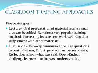Classroom Training Approaches
Five basic types:
 Lecture - Oral presentation of material ,Some visual
aids can be added, Remains a very popular training
method, Interesting lectures can work well, Good to
supplement with other materials.
 Discussion - Two-way communication,Use questions
to control lesson, Direct: produce narrow responses,
Reflective: mirror what was said, Open-Ended:
challenge learners – to increase understanding
 