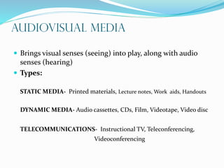 Audiovisual Media
 Brings visual senses (seeing) into play, along with audio
senses (hearing)
 Types:
STATIC MEDIA- Printed materials, Lecture notes, Work aids, Handouts
DYNAMIC MEDIA- Audio cassettes, CDs, Film, Videotape, Video disc
TELECOMMUNICATIONS- Instructional TV, Teleconferencing,
Videoconferencing
 