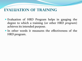 EVALUATION OF Training
 Evaluation of HRD Program helps in gauging the
degree to which a training (or other HRD program)
achieves its intended purpose.
 In other words it measures the effectiveness of the
HRD program.
 