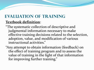 EVALUATION OF Training
Textbook definition:
“The systematic collection of descriptive and
judgmental information necessary to make
effective training decisions related to the selection,
adoption, value, and modification of various
instructional activities.”
“Any attempt to obtain information (feedback) on
the effect of training program and to assess the
value of training in the light of that information
for improving further training.”
 