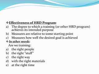Effectiveness of HRD Program:
a) The degree to which a training (or other HRD program)
achieves its intended purpose
b) Measures are relative to some starting point
c) Measures how well the desired goal is achieved
In other words:
Are we training:
a) the right people
b) the right “stuff”
c) the right way
d) with the right materials
e) at the right time
 