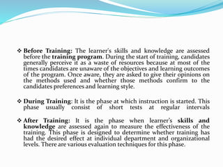  Before Training: The learner's skills and knowledge are assessed
before the training program. During the start of training, candidates
generally perceive it as a waste of resources because at most of the
times candidates are unaware of the objectives and learning outcomes
of the program. Once aware, they are asked to give their opinions on
the methods used and whether those methods confirm to the
candidates preferences and learning style.
 During Training: It is the phase at which instruction is started. This
phase usually consist of short tests at regular intervals
 After Training: It is the phase when learner’s skills and
knowledge are assessed again to measure the effectiveness of the
training. This phase is designed to determine whether training has
had the desired effect at individual department and organizational
levels. There are various evaluation techniques for this phase.
 