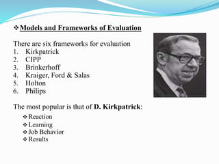 Models and Frameworks of Evaluation
There are six frameworks for evaluation
1. Kirkpatrick
2. CIPP
3. Brinkerhoff
4. Kraiger, Ford & Salas
5. Holton
6. Philips
The most popular is that of D. Kirkpatrick:
Reaction
Learning
Job Behavior
Results
 