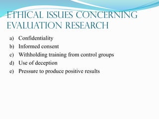 Ethical Issues Concerning
Evaluation Research
a) Confidentiality
b) Informed consent
c) Withholding training from control groups
d) Use of deception
e) Pressure to produce positive results
 