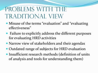 Problems with the
Traditional View
 Misuse of the terms “evaluation” and “evaluating
effectiveness”
 Failure to explicitly address the different purposes
for evaluating HRD activities
 Narrow view of stakeholders and their agendas
 Outdated range of subjects for HRD evaluation
 Insufficient research methods (definition of units
of analysis and tools for understanding them)
 
