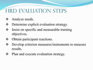 HRD Evaluation Steps
 Analyze needs.
 Determine explicit evaluation strategy.
 Insist on specific and measurable training
objectives.
 Obtain participant reactions.
 Develop criterion measures/instruments to measure
results.
 Plan and execute evaluation strategy.
 