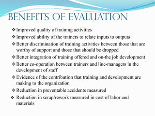 Benefits of Evaluation
Improved quality of training activities
Improved ability of the trainers to relate inputs to outputs
Better discrimination of training activities between those that are
worthy of support and those that should be dropped
Better integration of training offered and on-the job development
Better co-operation between trainers and line-managers in the
development of staff
Evidence of the contribution that training and development are
making to the organization
Reduction in preventable accidents measured
 Reduction in scrap/rework measured in cost of labor and
materials
 