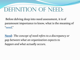 Definition Of Need:
Before delving deep into need assessment, it is of
paramount importance to know, what is the meaning of
“need.”
Need- The concept of need refers to a discrepancy or
gap between what an organization expects to
happen and what actually occurs.
 