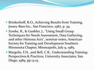 Brinkerhoff, R.O., Achieving Results from Training,
Jossey-Bass Inc., San Francisco, 1987, p. 39.
 Zemke, R., & Gunkler, J., "Using Small Group
Techniques for Needs Assessment, Data Gathering,
and other Heinous Acts", seminar notes, American
Society for Training and Development Southern
Minnesota Chapter, Minneapolis, July 9, 1985.
 Margolis, F.H., and Bell, C.R., Understanding Training:
Perspectives & Practices, University Associates, San
Diego, 1989, pp 13-15.
 