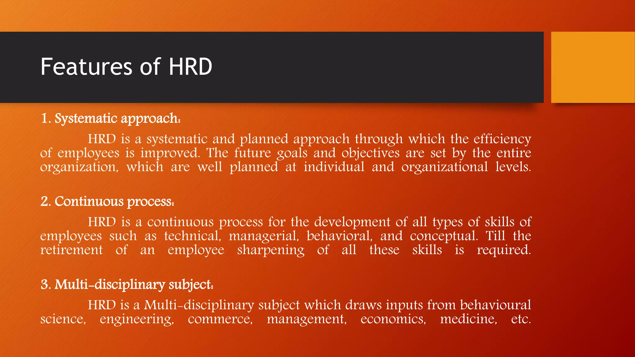 Features of HRD
1. Systematic approach:
HRD is a systematic and planned approach through which the efficiency
of employees is improved. The future goals and objectives are set by the entire
organization, which are well planned at individual and organizational levels.
2. Continuous process:
HRD is a continuous process for the development of all types of skills of
employees such as technical, managerial, behavioral, and conceptual. Till the
retirement of an employee sharpening of all these skills is required.
3. Multi-disciplinary subject:
HRD is a Multi-disciplinary subject which draws inputs from behavioural
science, engineering, commerce, management, economics, medicine, etc.
 