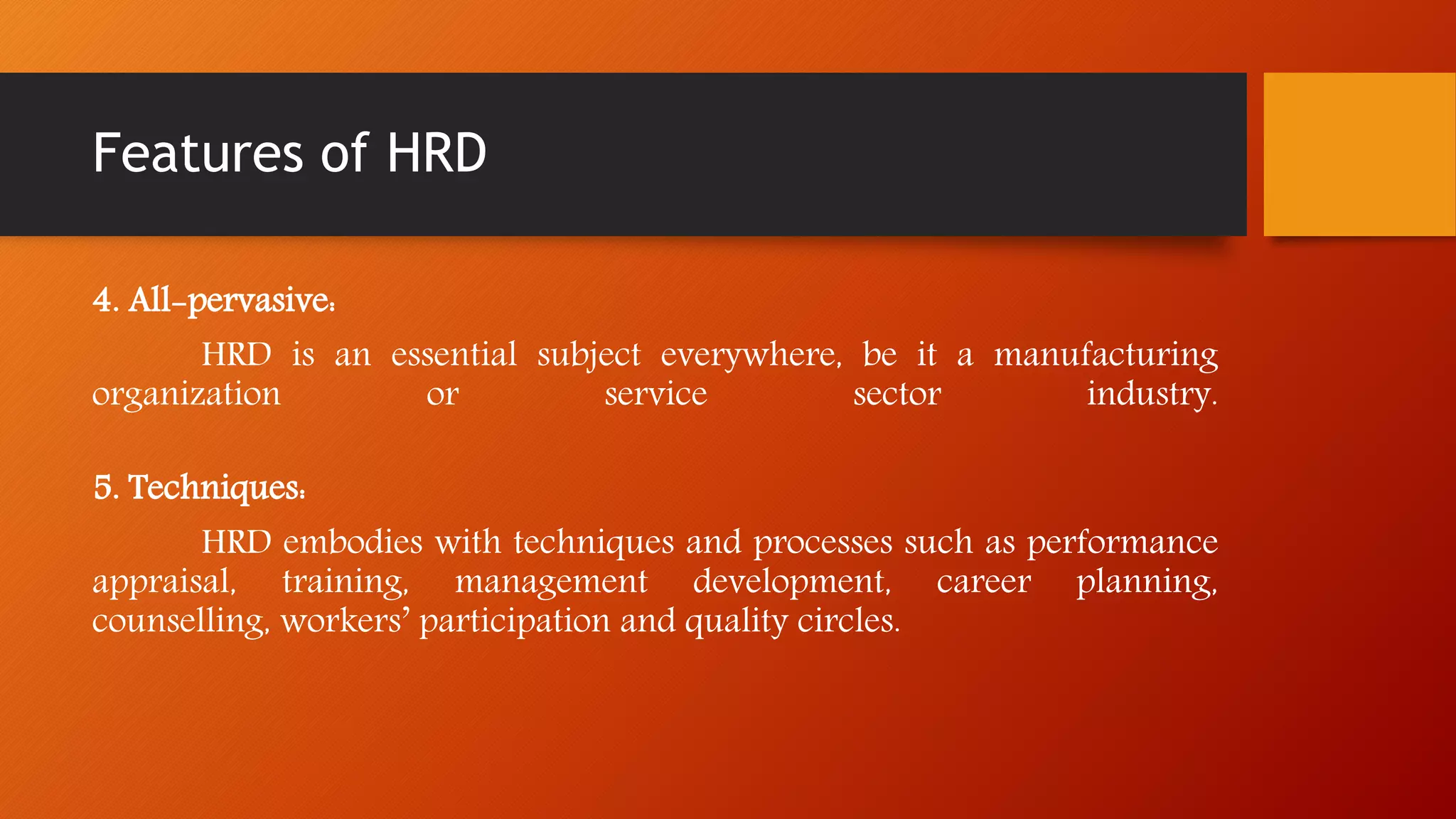 Features of HRD
4. All-pervasive:
HRD is an essential subject everywhere, be it a manufacturing
organization or service sector industry.
5. Techniques:
HRD embodies with techniques and processes such as performance
appraisal, training, management development, career planning,
counselling, workers’ participation and quality circles.
 
