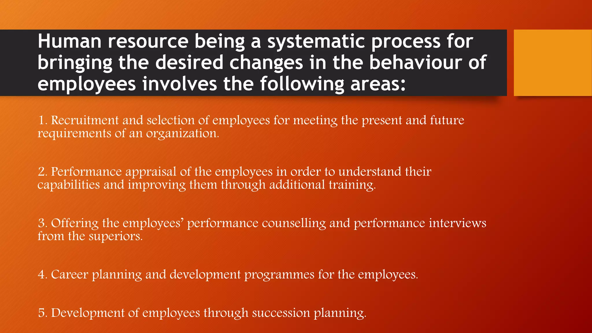 Human resource being a systematic process for
bringing the desired changes in the behaviour of
employees involves the following areas:
1. Recruitment and selection of employees for meeting the present and future
requirements of an organization.
2. Performance appraisal of the employees in order to understand their
capabilities and improving them through additional training.
3. Offering the employees’ performance counselling and performance interviews
from the superiors.
4. Career planning and development programmes for the employees.
5. Development of employees through succession planning.
 