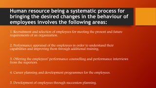 Human resource being a systematic process for
bringing the desired changes in the behaviour of
employees involves the following areas:
1. Recruitment and selection of employees for meeting the present and future
requirements of an organization.
2. Performance appraisal of the employees in order to understand their
capabilities and improving them through additional training.
3. Offering the employees’ performance counselling and performance interviews
from the superiors.
4. Career planning and development programmes for the employees.
5. Development of employees through succession planning.
 