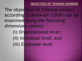 The objectives of training workers
according to Akinwale (2000) can be
examined along the following
dimensions namely:
(i) Organizational level;
(ii) Individual level; and
(iii) Employee level.
 