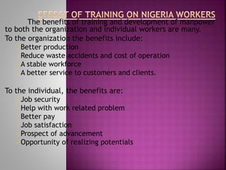 The benefits of training and development of manpower
to both the organization and individual workers are many.
To the organization the benefits include:
Better production
Reduce waste accidents and cost of operation
A stable workforce
A better service to customers and clients.
To the individual, the benefits are:
Job security
Help with work related problem
Better pay
Job satisfaction
Prospect of advancement
Opportunity of realizing potentials
 