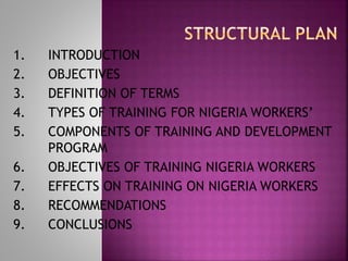 1. INTRODUCTION
2. OBJECTIVES
3. DEFINITION OF TERMS
4. TYPES OF TRAINING FOR NIGERIA WORKERS’
5. COMPONENTS OF TRAINING AND DEVELOPMENT
PROGRAM
6. OBJECTIVES OF TRAINING NIGERIA WORKERS
7. EFFECTS ON TRAINING ON NIGERIA WORKERS
8. RECOMMENDATIONS
9. CONCLUSIONS
 