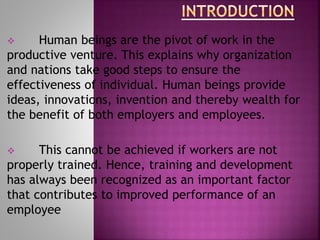  Human beings are the pivot of work in the
productive venture. This explains why organization
and nations take good steps to ensure the
effectiveness of individual. Human beings provide
ideas, innovations, invention and thereby wealth for
the benefit of both employers and employees.
 This cannot be achieved if workers are not
properly trained. Hence, training and development
has always been recognized as an important factor
that contributes to improved performance of an
employee
 