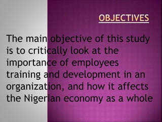 The main objective of this study
is to critically look at the
importance of employees
training and development in an
organization, and how it affects
the Nigerian economy as a whole
 