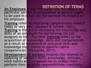An Employee is any individual who is engaged in a
particular service in anticipation of agreed wages
to be paid in return for the services he renders to
his employer.
Training refers to improving competencies needed
today or very soon (Jackson & Schuler, 2003).
Training is the act of increasing the knowledge and
skills of an employee for performing the job
assigned to him. The term training refers to the
acquisition of knowledge, skills and competencies
as a result of vocational or practical skills and
knowledge that relates to specific useful
competencies (Wikipedia, 2011).
Development of workers involves the renewal or
updating of worker’s skills, knowledge, attitude,
work habits and competencies to enable them
perform their assigned responsibilities creditably.
 