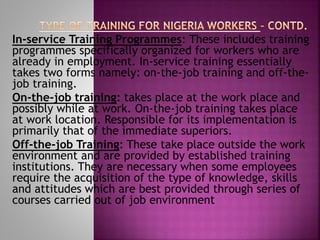 In-service Training Programmes: These includes training
programmes specifically organized for workers who are
already in employment. In-service training essentially
takes two forms namely: on-the-job training and off-the-
job training.
On-the-job training: takes place at the work place and
possibly while at work. On-the-job training takes place
at work location. Responsible for its implementation is
primarily that of the immediate superiors.
Off-the-job Training: These take place outside the work
environment and are provided by established training
institutions. They are necessary when some employees
require the acquisition of the type of knowledge, skills
and attitudes which are best provided through series of
courses carried out of job environment
 