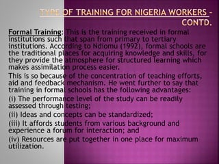 Formal Training: This is the training received in formal
institutions such that span from primary to tertiary
institutions. According to Ndiomu (1992), formal schools are
the traditional places for acquiring knowledge and skills, for
they provide the atmosphere for structured learning which
makes assimilation process easier.
This is so because of the concentration of teaching efforts,
aid and feedback mechanism. He went further to say that
training in formal schools has the following advantages:
(i) The performance level of the study can be readily
assessed through testing;
(ii) Ideas and concepts can be standardized;
(iii) It affords students from various background and
experience a forum for interaction; and
(iv) Resources are put together in one place for maximum
utilization.
 