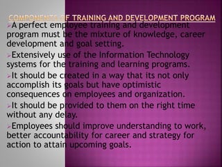 A perfect employee training and development
program must be the mixture of knowledge, career
development and goal setting.
Extensively use of the Information Technology
systems for the training and learning programs.
It should be created in a way that its not only
accomplish its goals but have optimistic
consequences on employees and organization.
It should be provided to them on the right time
without any delay.
Employees should improve understanding to work,
better accountability for career and strategy for
action to attain upcoming goals.
 