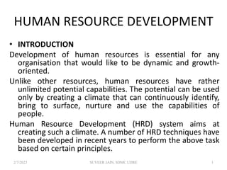 HUMAN RESOURCE DEVELOPMENT
• INTRODUCTION
Development of human resources is essential for any
organisation that would like to be dynamic and growth-
oriented.
Unlike other resources, human resources have rather
unlimited potential capabilities. The potential can be used
only by creating a climate that can continuously identify,
bring to surface, nurture and use the capabilities of
people.
Human Resource Development (HRD) system aims at
creating such a climate. A number of HRD techniques have
been developed in recent years to perform the above task
based on certain principles.
2/7/2023 SUVEER JAIN, SDMC UJIRE 1
 