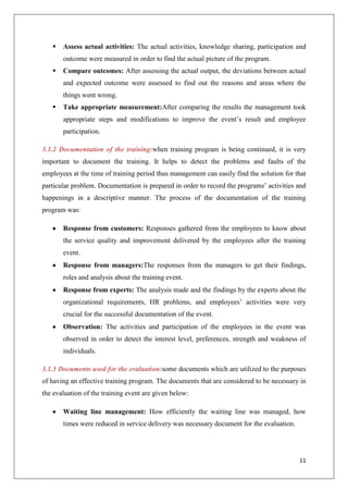 11
 Assess actual activities: The actual activities, knowledge sharing, participation and
outcome were measured in order to find the actual picture of the program.
 Compare outcomes: After assessing the actual output, the deviations between actual
and expected outcome were assessed to find out the reasons and areas where the
things went wrong.
 Take appropriate measurement:After comparing the results the management took
appropriate steps and modifications to improve the event’s result and employee
participation.
3.1.2 Documentation of the training:when training program is being continued, it is very
important to document the training. It helps to detect the problems and faults of the
employees at the time of training period thus management can easily find the solution for that
particular problem. Documentation is prepared in order to record the programs’ activities and
happenings in a descriptive manner. The process of the documentation of the training
program was:
Response from customers: Responses gathered from the employees to know about
the service quality and improvement delivered by the employees after the training
event.
Response from managers:The responses from the managers to get their findings,
roles and analysis about the training event.
Response from experts: The analysis made and the findings by the experts about the
organizational requirements, HR problems, and employees’ activities were very
crucial for the successful documentation of the event.
Observation: The activities and participation of the employees in the event was
observed in order to detect the interest level, preferences, strength and weakness of
individuals.
3.1.3 Documents used for the evaluation:some documents which are utilized to the purposes
of having an effective training program. The documents that are considered to be necessary in
the evaluation of the training event are given below:
Waiting line management: How efficiently the waiting line was managed, how
times were reduced in service delivery was necessary document for the evaluation.
 