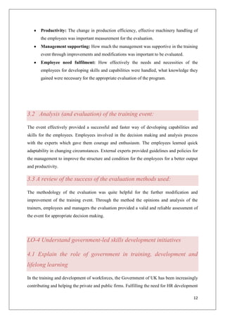 12
Productivity: The change in production efficiency, effective machinery handling of
the employees was important measurement for the evaluation.
Management supporting: How much the management was supportive in the training
event through improvements and modifications was important to be evaluated.
Employee need fulfilment: How effectively the needs and necessities of the
employees for developing skills and capabilities were handled, what knowledge they
gained were necessary for the appropriate evaluation of the program.
3.2 Analysis (and evaluation) of the training event:
The event effectively provided a successful and faster way of developing capabilities and
skills for the employees. Employees involved in the decision making and analysis process
with the experts which gave them courage and enthusiasm. The employees learned quick
adaptability in changing circumstances. External experts provided guidelines and policies for
the management to improve the structure and condition for the employees for a better output
and productivity.
3.3 A review of the success of the evaluation methods used:
The methodology of the evaluation was quite helpful for the further modification and
improvement of the training event. Through the method the opinions and analysis of the
trainers, employees and managers the evaluation provided a valid and reliable assessment of
the event for appropriate decision making.
LO-4 Understand government-led skills development initiatives
4.1 Explain the role of government in training, development and
lifelong learning
In the training and development of workforces, the Government of UK has been increasingly
contributing and helping the private and public firms. Fulfilling the need for HR development
 